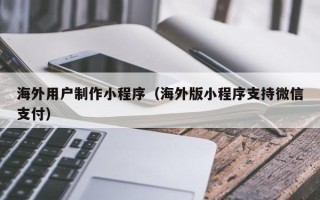 伊春海外用户制作小程序（海外版小程序支持微信支付）